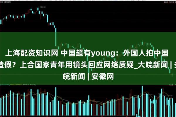 上海配资知识网 中国超有young：外国人拍中国 = AI 造假？上合国家青年用镜头回应网络质疑_大皖新闻 | 安徽网