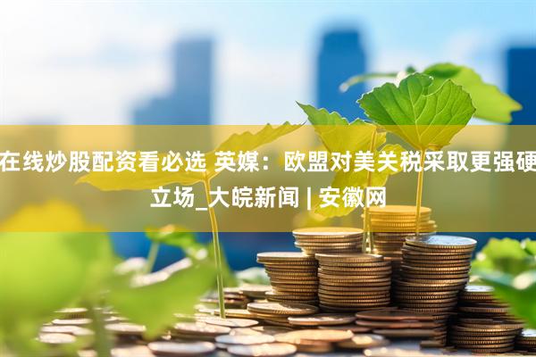 在线炒股配资看必选 英媒：欧盟对美关税采取更强硬立场_大皖新闻 | 安徽网