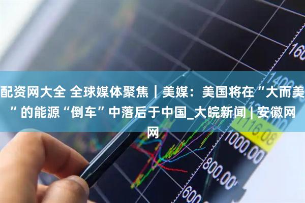 配资网大全 全球媒体聚焦｜美媒：美国将在“大而美”的能源“倒车”中落后于中国_大皖新闻 | 安徽网