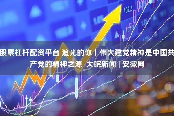 股票杠杆配资平台 追光的你｜伟大建党精神是中国共产党的精神之源_大皖新闻 | 安徽网
