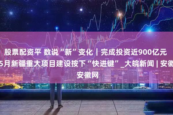 股票配资平 数说“新”变化｜完成投资近900亿元 前5月新疆重大项目建设按下“快进键”_大皖新闻 | 安徽网