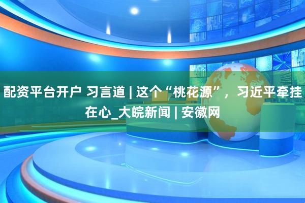 配资平台开户 习言道 | 这个“桃花源”，习近平牵挂在心_大皖新闻 | 安徽网