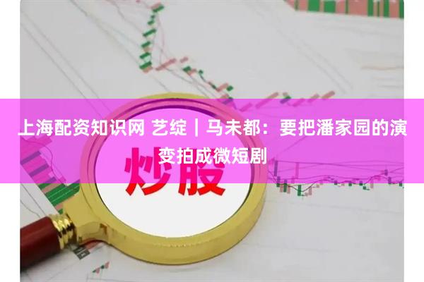 上海配资知识网 艺绽｜马未都：要把潘家园的演变拍成微短剧