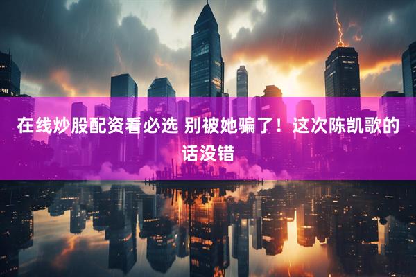 在线炒股配资看必选 别被她骗了！这次陈凯歌的话没错