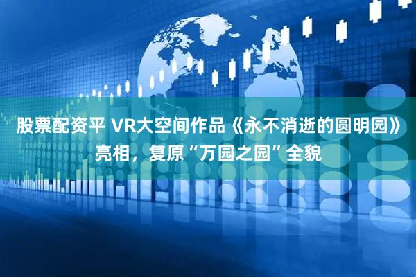 股票配资平 VR大空间作品《永不消逝的圆明园》亮相，复原“万园之园”全貌