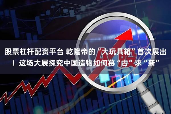 股票杠杆配资平台 乾隆帝的“大玩具箱”首次展出！这场大展探究中国造物如何慕“古”求“新”