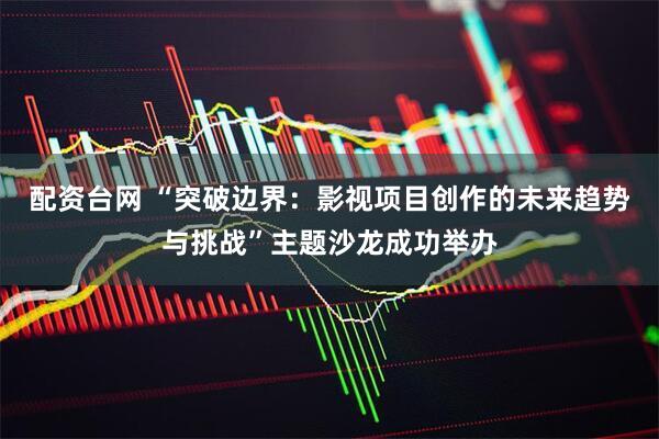 配资台网 “突破边界：影视项目创作的未来趋势与挑战”主题沙龙成功举办