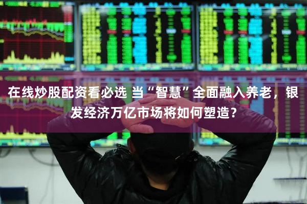 在线炒股配资看必选 当“智慧”全面融入养老，银发经济万亿市场将如何塑造？