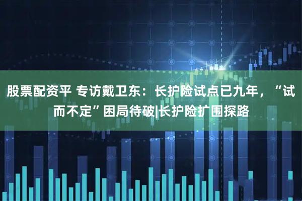 股票配资平 专访戴卫东：长护险试点已九年，“试而不定”困局待破|长护险扩围探路