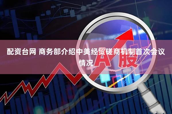 配资台网 商务部介绍中美经贸磋商机制首次会议情况