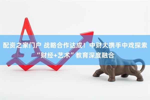 配资之家门户 战略合作达成！中财大携手中戏探索“财经+艺术”教育深度融合