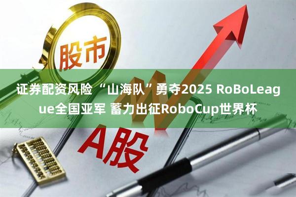 证券配资风险 “山海队”勇夺2025 RoBoLeague全国亚军 蓄力出征RoboCup世界杯