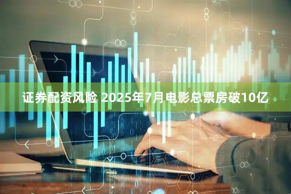 证券配资风险 2025年7月电影总票房破10亿