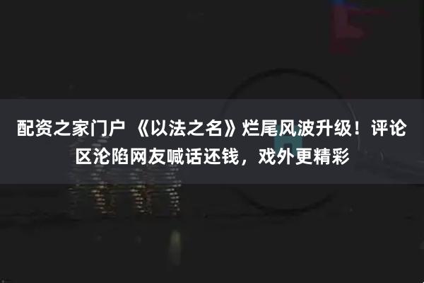 配资之家门户 《以法之名》烂尾风波升级！评论区沦陷网友喊话还钱，戏外更精彩
