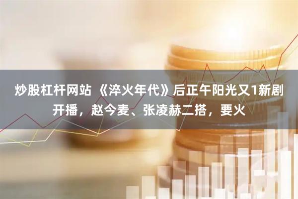 炒股杠杆网站 《淬火年代》后正午阳光又1新剧开播，赵今麦、张凌赫二搭，要火