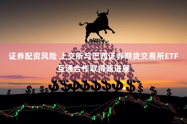 证券配资风险 上交所与巴西证券期货交易所ETF互通合作取得新进展