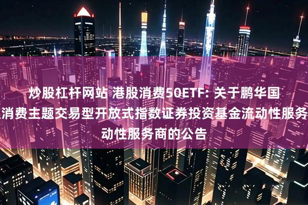 炒股杠杆网站 港股消费50ETF: 关于鹏华国证港股通消费主题交易型开放式指数证券投资基金流动性服务商的公告
