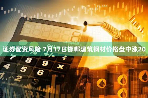 证券配资风险 7月17日邯郸建筑钢材价格盘中涨20