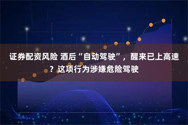 证券配资风险 酒后“自动驾驶”，醒来已上高速？这项行为涉嫌危险驾驶