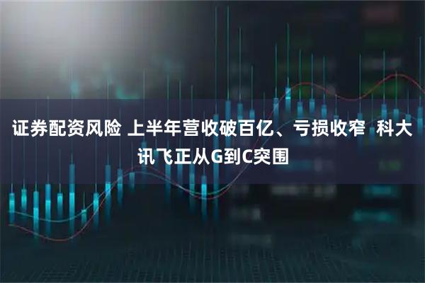 证券配资风险 上半年营收破百亿、亏损收窄  科大讯飞正从G到C突围