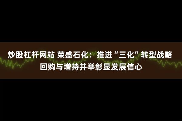 炒股杠杆网站 荣盛石化：推进“三化”转型战略 回购与增持并举彰显发展信心