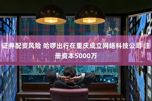 证券配资风险 哈啰出行在重庆成立网络科技公司 注册资本5000万