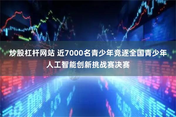 炒股杠杆网站 近7000名青少年竞逐全国青少年人工智能创新挑战赛决赛