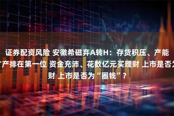 证券配资风险 安徽希磁弃A转H：存货积压、产能闲置仍将扩产排在第一位 资金充沛、花数亿元买理财 上市是否为“圈钱”？