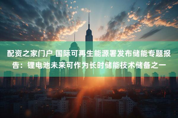 配资之家门户 国际可再生能源署发布储能专题报告：锂电池未来可作为长时储能技术储备之一