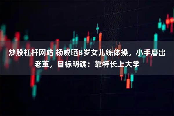 炒股杠杆网站 杨威晒8岁女儿练体操，小手磨出老茧，目标明确：靠特长上大学