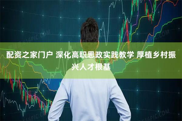 配资之家门户 深化高职思政实践教学 厚植乡村振兴人才根基