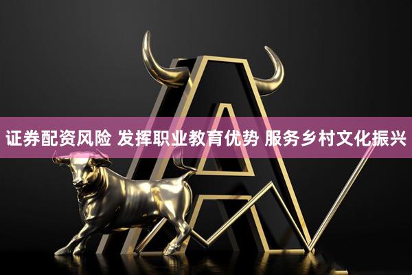证券配资风险 发挥职业教育优势 服务乡村文化振兴